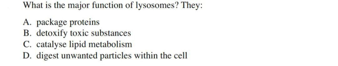 What is the major function of lysosomes? They:
A. package proteins
B. detoxify toxic substances
C. catalyse lipid metabolism
D. digest unwanted particles within the cell
