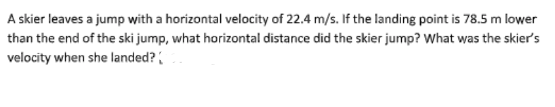 A skier leaves a jump with a horizontal velocity of 22.4 m/s. If the landing point is 78.5 m lower
than the end of the ski jump, what horizontal distance did the skier jump? What was the skier's
velocity when she landed?
