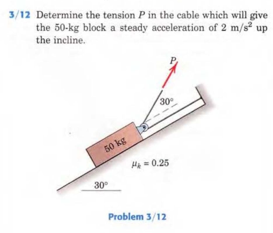 3/12 Determine the tension P in the cable which will give
the 50-kg block a steady acceleration of 2 m/s² up
the incline.
50 kg
30°
30°
Hk = 0.25
Problem 3/12