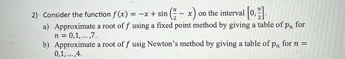 2) Consider the function f(x) = -x + sin
x) on the interval [0,1].
a) Approximate a root of f using a fixed point method by giving a table of pn
for
n = 0,1,...,7.
TT
b) Approximate a root of f usig Newton's method by giving a table of pn for n =
0,1,...,4.