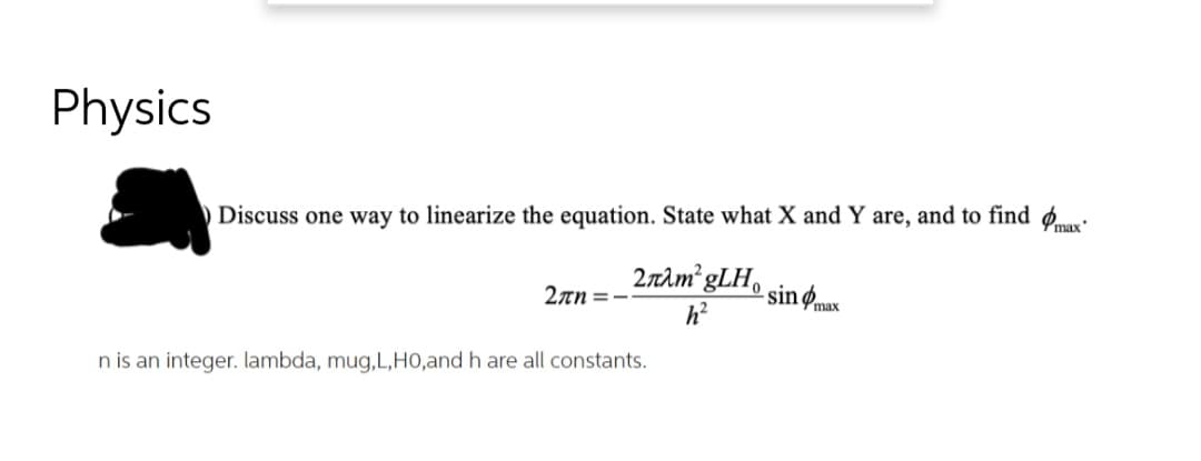 Physics
Discuss one way to linearize the equation. State what X and Y are, and to find ø.
2nìm gLH.
- sinømax
2an =-
n is an integer. lambda, mug,L,HO,and h are all constants.
