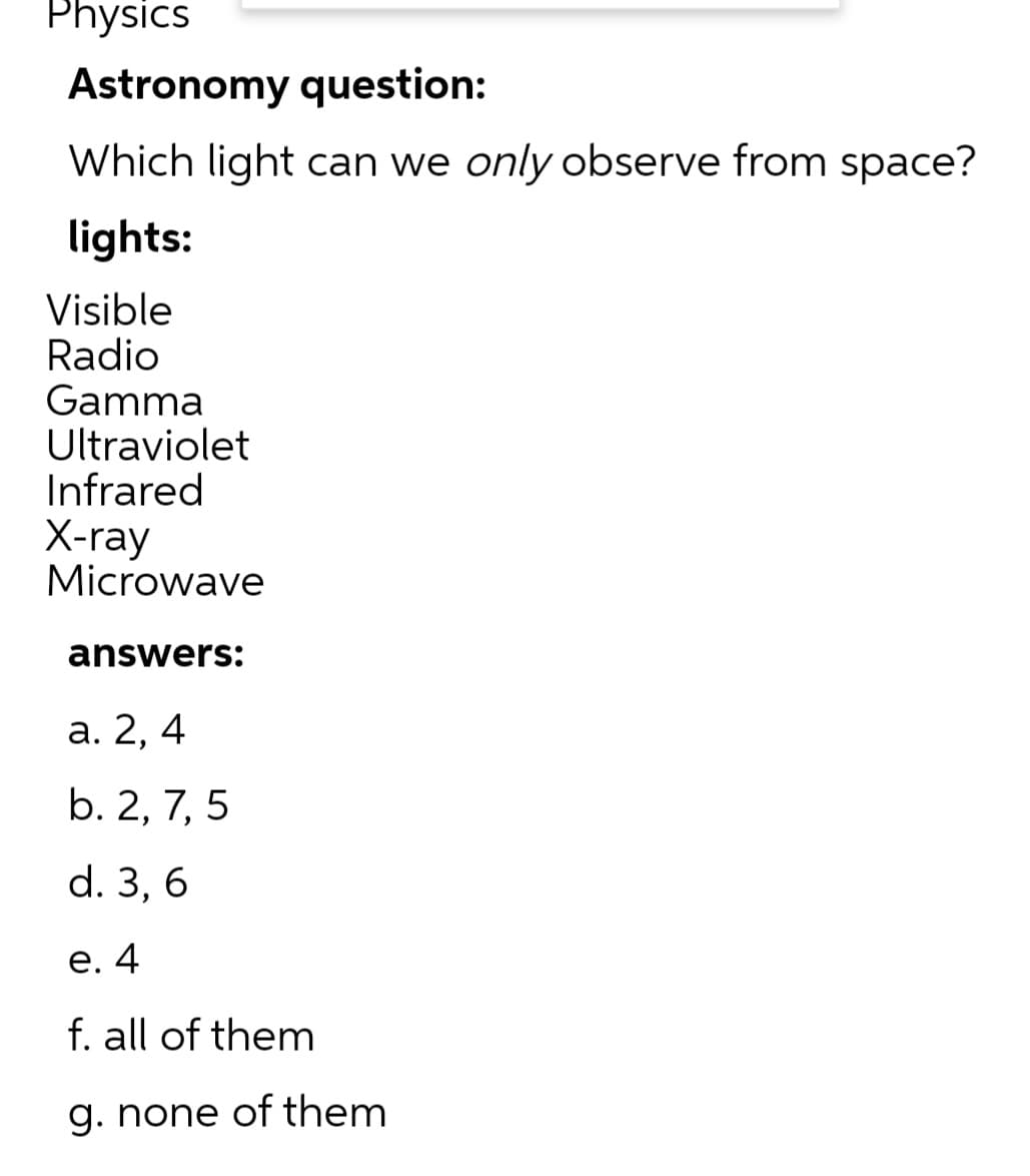 Physics
Astronomy question:
Which light can we only observe from space?
lights:
Visible
Radio
Gamma
Ultraviolet
Infrared
Х-ray
Microwave
answers:
а. 2, 4
b. 2, 7, 5
d. 3, 6
е. 4
f. all of them
g. none of them
