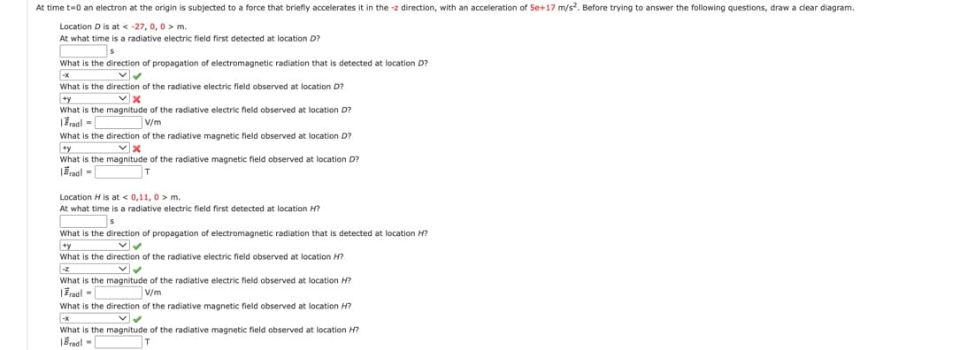 At time t=0 an electron at the origin is subjected to a force that briefly accelerates it in the -z direction, with an acceleration of 5e+17 m/s. Before trying to answer the following questions, draw a clear diagram.
Location D is at < -27, 0, 0 > m.
At what time is a radiative electric field first detected at location D?
What is the direction of propagation of electromagnetic radiation that
detected at location D?
-x
What is the direction of the radiative electric field observed at location D?
What is the magnitude of the radiative electric field observed at location D?
IEnal =
V/m
What is the direction of the radiative magnetic field observed at location D?
+y
What is the magnitude of the radiative magnetic field observed at location D?
|Bradl =
Location H is at < 0,11, 0 > m.
At what time is a radiative electric field first detected at location H?
What is the direction of propagation of electromagnetic radiation that is detected at location H?
+y
What is the direction of the radiative electric field observed at location H?
What is the magnitude of the radiative electric field observed at location H?
|Fradl -
V/m
What is the direction of the radiative magnetic field observed at location H?
What is the magnitude of the radiative magnetic field observed at location H?
|Bradl -
