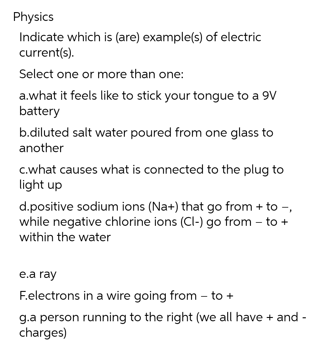 Physics
Indicate which is (are) example(s) of electric
current(s).
Select one or more than one:
a.what it feels like to stick your tongue to a 9V
battery
b.diluted salt water poured from one glass to
another
C.what causes what is connected to the plug to
light up
d.positive sodium ions (Na+) that go from + to -,
while negative chlorine ions (Cl-) go from – to +
within the water
е.a ray
F.electrons in a wire going from – to +
g.a person running to the right (we all have + and -
charges)
