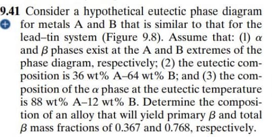 9.41 Consider a hypothetical eutectic phase diagram
for metals A and B that is similar to that for the
lead-tin system (Figure 9.8). Assume that: (1) a
and B phases exist at the A and B extremes of the
phase diagram, respectively; (2) the eutectic com-
position is 36 wt% A-64 wt% B; and (3) the com-
position of the a phase at the eutectic temperature
is 88 wt% A-12 wt% B. Determine the composi-
tion of an alloy that will yield primary B and total
B mass fractions of 0.367 and 0.768, respectively.

