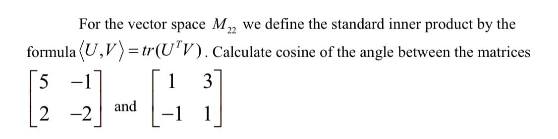 For the vector space M, we define the standard inner product by the
22
formula (U,V)=tr(U'V). Calculate cosine of the angle between the matrices
5 -1
1
3
and
2 -2
-1 1
