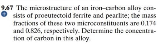 9.67 The microstructure of an iron-carbon alloy con-
O sists of proeutectoid ferrite and pearlite; the mass
fractions of these two microconstituents are 0.174
and 0.826, respectively. Determine the concentra-
tion of carbon in this alloy.
