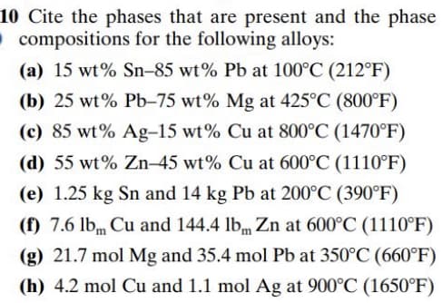 10 Cite the phases that are present and the phase
Ocompositions for the following alloys:
(a) 15 wt% Sn-85 wt% Pb at 100°C (212°F)
(b) 25 wt% Pb-75 wt% Mg at 425°C (800°F)
(c) 85 wt% Ag-15 wt% Cu at 800°C (1470°F)
(d) 55 wt% Zn-45 wt% Cu at 600°C (1110°F)
(e) 1.25 kg Sn and 14 kg Pb at 200°C (390°F)
(f) 7.6 lbm Cu and 144.4 lbm Zn at 600°C (1110°F)
(g) 21.7 mol Mg and 35.4 mol Pb at 350°C (660°F)
(h) 4.2 mol Cu and 1.1 mol Ag at 900°C (1650°F)
