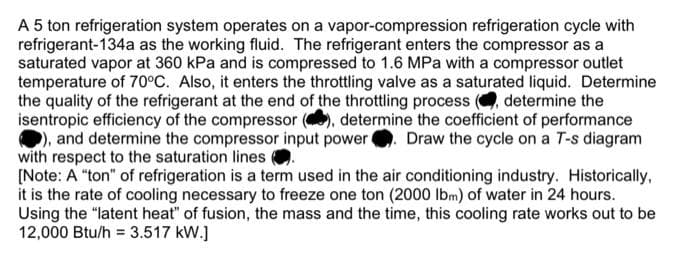 A 5 ton refrigeration system operates on a vapor-compression refrigeration cycle with
refrigerant-134a as the working fluid. The refrigerant enters the compressor as a
saturated vapor at 360 kPa and is compressed to 1.6 MPa with a compressor outlet
temperature of 70°C. Also, it enters the throttling valve as a saturated liquid. Determine
the quality of the refrigerant at the end of the throttling process ( determine the
isentropic efficiency of the compressor
determine the coefficient of performance
), and determine the compressor input power. Draw the cycle on a T-s diagram
with respect to the saturation lines
[Note: A "ton" of refrigeration is a term used in the air conditioning industry. Historically,
it is the rate of cooling necessary to freeze one ton (2000 lbm) of water in 24 hours.
Using the "latent heat" of fusion, the mass and the time, this cooling rate works out to be
12,000 Btu/h = 3.517 kW.]