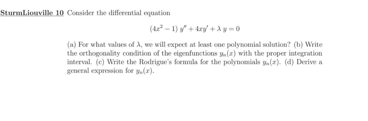 SturmLiouville 10 Consider the differential equation
(4x² - 1) y" + 4xy' + y = 0
(a) For what values of A, we will expect at least one polynomial solution? (b) Write
the orthogonality condition of the eigenfunctions yn (x) with the proper integration
interval. (c) Write the Rodrigue's formula for the polynomials yn (r). (d) Derive a
general expression for yn(x).