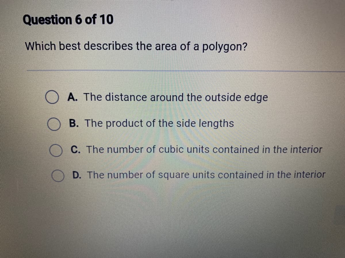Question 6 of 10
Which best describes the area of a polygon?
A. The distance around the outside edge
B. The product of the side lengths
C. The number of cubic units contained in the interior
D. The number of square units contained in the interior