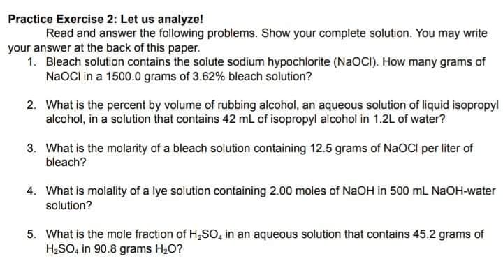 Practice Exercise 2: Let us analyze!
Read and answer the following problems. Show your complete solution. You may write
your answer at the back of this paper.
1. Bleach solution contains the solute sodium hypochlorite (NAOCI). How many grams of
NaOCI in a 1500.0 grams of 3.62% bleach solution?
2. What is the percent by volume of rubbing alcohol, an aqueous solution of liquid isopropyl
alcohol, in a solution that contains 42 ml of isopropyl alcohol in 1.2L of water?
3. What is the molarity of a bleach solution containing 12.5 grams of NaOCI per liter of
bleach?
4. What is molality of a lye solution containing 2.00 moles of NaOH in 500 ml NAOH-water
solution?
5. What is the mole fraction of H,So, in an aqueous solution that contains 45.2 grams of
H;SO, in 90.8 grams H20?
