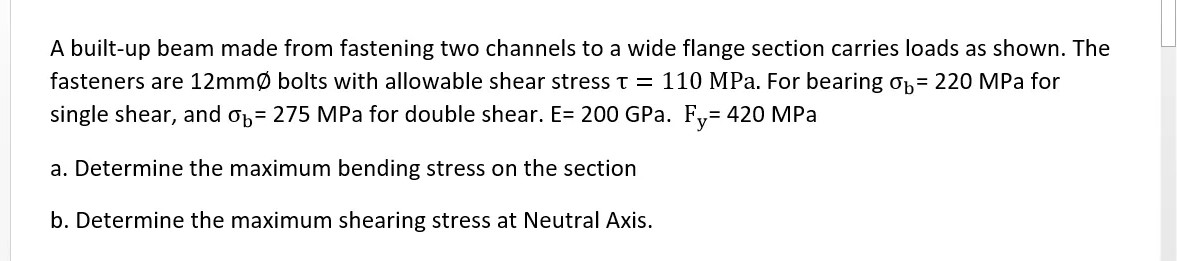 A built-up beam made from fastening two channels to a wide flange section carries loads as shown. The
fasteners are 12mmØ bolts with allowable shear stresst = 110 MPa. For bearing 0h= 220 MPa for
single shear, and op= 275 MPa for double shear. E= 200 GPa. F= 420 MPa
a. Determine the maximum bending stress on the section
b. Determine the maximum shearing stress at Neutral Axis.
