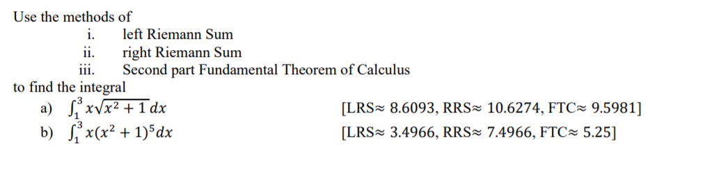 Use the methods of
i.
left Riemann Sum
right Riemann Sum
Second part Fundamental Theorem of Calculus
ii.
iii.
to find the integral
a) xvx? +1 dx
b) S x(x² + 1)*dx
[LRS 8.6093, RRS² 10.6274, FTC~ 9.5981]
[LRS= 3.4966, RRS² 7.4966, FTC~ 5.25]
