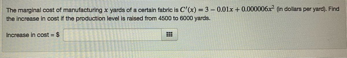 The marginal cost of manufacturing x yards of a certain fabric is C'(x) = 3-0.01x + 0.000006x (in dollars per yard). Find
the increase in cost if the production level is raised from 4500 to 6000 yards.
%3D
Increase in cost $
