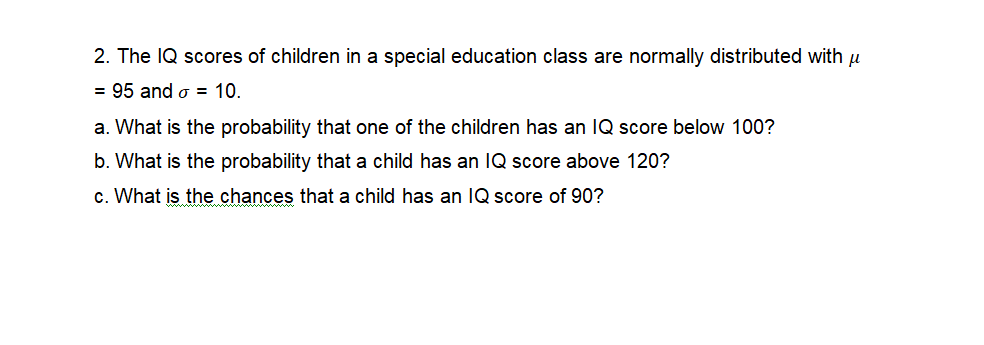 2. The IQ scores of children in a special education class are normally distributed with u
= 95 and o = 10.
a. What is the probability that one of the children has an IQ score below 100?
b. What is the probability that a child has an IQ score above 120?
c. What is the chances that a child has an IQ score of 90?
