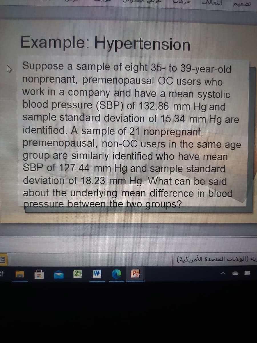 Example: Hypertension
A Suppose a sample of eight 35- to 39-year-old
nonprenant, premenopausal ỐC users who
work in a company and have a mean systolic
blood pressure (SBP) of 132.86 mm Hg and
sample standard deviation of 15.34 mm Hg are
identified. A sample of 21 nonpregnant,
premenopausal, non-OC users in the same age
group are similarly identified who have mean
SBP of 127.44 mm Hg and sample standard
deviation of 18.23 mm Hg. What can be said
about the underlying mean difference in blood
pressure between the two groups?
رية )الولايات المتحدة الأمريكية(
