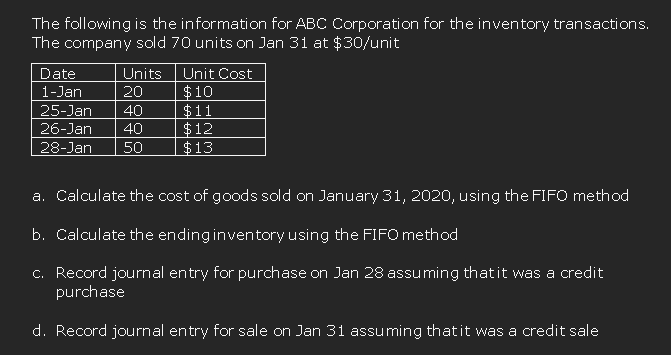 The following is the information for ABC Corporation for the inventory transactions.
The company sold 70 units on Jan 31 at $30/unit
Date
Units
Unit Cost
$10
$11
$12
$13
1-Jan
20
25-Jan
40
26-Jan
40
28-Jan
50
a. Calculate the cost of goods sold on January 31, 2020, using the FIFO method
b. Calculate the ending inventory using the FIFO method
c. Record journal entry for purchase on Jan 28 assuming thatit was a credit
purchase
d. Record journal entry for sale on Jan 31 assuming thatit was a credit sale
