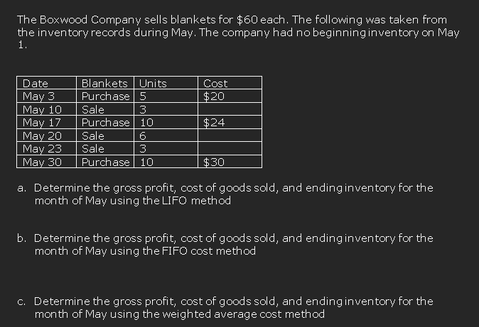 The Boxwood Company sells blankets for $60 each. The following was taken from
the inventory records during May. The company had no beginninginventory on May
1.
Blankets Units
Purchase 5
Date
Cost
May 3
May 10
May 17
May 20
May 23
May 30
$20
Sale
Purchase 10
Sale
Sale
3
$24
6
3
Purchase 10
$30
a. Determine the gross profit, cost of goods sold, and endinginventory for the
month of May using the LIFO method
b. Determine the gross profit, cost of goods sold, and ending inventory for the
month of May using the FIFO cost method
c. Determine the gross profit, cost of goods sold, and endinginventory for the
month of May using the weighted average cost method
