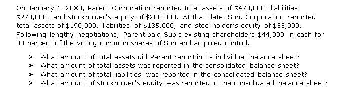 On January 1, 20X3, Parent Corporation reported total assets of $470,000, liabilities
$270,000, and stockholder's equity of $200,000. At that date, Sub. Corporation reported
total assets of $190,000, liabilities of $135,000, and stockholder's equity of $55,000.
Following lengthy negotiations, Parent paid Sub's existing shareholders $44,000 in cash for
80 percent of the voting common shares of Sub and acquired control.
What amount of total assets did Parent report in its individual balance sheet?
> What amount of total assets was reported in the consolidated balance sheet?
What amount of total liabilities was reported in the consolidated balance sheet?
What amount of stockholder's equity was reported in the consolidated balance sheet?
