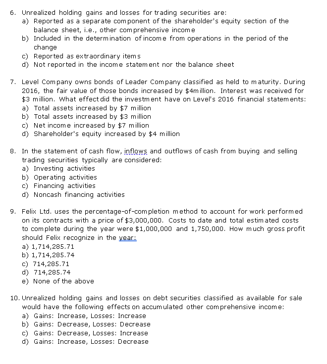 6. Unrealized holding gains and losses for trading securities are:
a) Reported as a separate com ponent of the shareholder's equity section of the
balance sheet, i.e., other comprehensive income
b) Included in the determination of income from operations in the period of the
change
c) Reported as extraordinary items
d) Not reported in the income statement nor the balance sheet
7. Level Company owns bonds of Leader Com pany classified as held to maturity. During
2016, the fair value of those bonds increased by $4million. Interest was received for
$3 million. What effect did the investment have on Level's 2016 financial statements:
a) Total assets increased by $7 million
b) Total assets increased by $3 million
c) Net income increased by $7 million
d) Shareholder's equity increased by $4 million
8. In the statement of cash flow, inflows and outflows of cash from buying and selling
trading securities typically are considered:
a) Investing activities
b) Operating activities
c) Financing activities
d) Noncash financing activities
9. Felix Ltd. uses the percentage-of-com pletion method to account for work performed
on its contracts with a price of $3,000,000. Costs to date and total estim ated costs
to com plete during the year were $1,000,000 and 1,750,000. How much gross profit
should Felix recognize in the year:
a) 1,714,285.71
b) 1,714,285.74
c) 714,285.71
d) 714,285.74
e) None of the above
10. Unrealized holding gains and losses on debt securities classified as available for sale
would have the following effects on accum ulated other comprehensive income:
a) Gains: Increase, Losses: Increase
b) Gains: Decrease, Losses: Decrease
c) Gains: Decrease, Losses: Increase
d) Gains: Increase, Losses: Decrease
