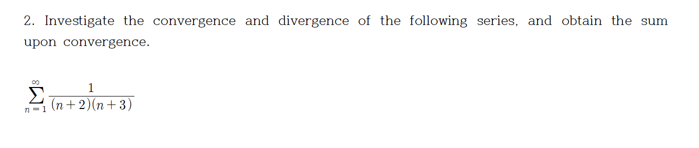 2. Investigate the convergence and divergence of the following series, and obtain the sum
upon convergence.
1
Σ
(n+ 2)(n+3)
n = 1
