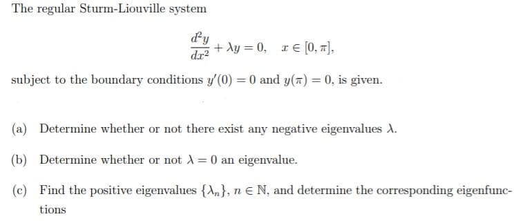 The regular Sturm-Liouville system
dy
+ Ay = 0, x € [0, 1],
dx?
subject to the boundary conditions y'(0) = 0 and y(a) = 0, is given.
(a) Determine whether or not there exist any negative eigenvalues A.
(b) Determine whether or not A = 0 an eigenvalue.
(c) Find the positive eigenvalues {\n}, n E N, and determine the corresponding eigenfunc-
tions
