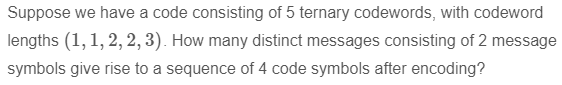 Suppose we have a code consisting of 5 ternary codewords, with codeword
lengths (1, 1, 2, 2, 3). How many distinct messages consisting of 2 message
symbols give rise to a sequence of 4 code symbols after encoding?
