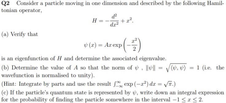 Q2
Consider a particle moving in one dimension and described by the following Hamil-
tonian operator,
H
+x?.
dx?
(a) Verify that
(x) = Ax exp |
is an eigenfunction of H and determine the associated eigenvalue.
(b) Determine the value of A so that the norm of , | = V(, b) = 1 (i.e. the
wavefunction is normalised to unity).
%3D
(Hint: Integrate by parts and use the result exp (-x²) dx = T.)
(c) If the particle's quantum state is represented by v, write down an integral expression
for the probability of finding the particle somewhere in the interval -1 <x < 2.
%3D
