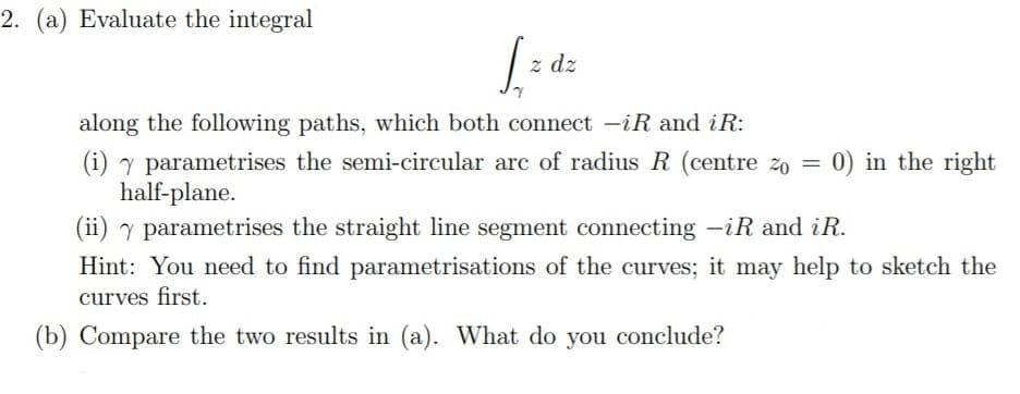 2. (a) Evaluate the integral
z dz
along the following paths, which both connect -iR and iR:
0) in the right
(i) y parametrises the semi-circular arc of radius R (centre zo =
half-plane.
(ii) y parametrises the straight line segment connecting -iR and iR.
Hint: You need to find parametrisations of the curves; it may help to sketch the
curves first.
(b) Compare the two results in (a). What do you conclude?
