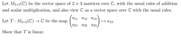 Let M2x3(C) be the vector space of 2 x 3 matrices over C, with the usual rules of addition
and scalar multiplication, and also view C as a vector space over C with the usual rules.
a11 a12 a13
Let T : M2x3(C) → C be the map
H a12-
a21
a22
a23
Show that T is linear.
