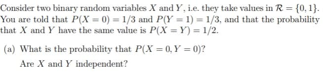 Consider two binary random variables X and Y, i.e. they take values in R = {0, 1}.
You are told that P(X = 0) = 1/3 and P(Y = 1) = 1/3, and that the probability
that X and Y have the same value is P(X = Y) = 1/2.
(a) What is the probability that P(X = 0, Y = 0)?
Are X and Y independent?
