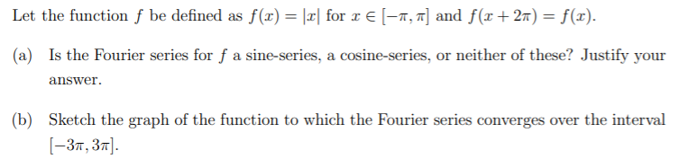 Let the function f be defined as f(x) = |æ| for x € [-a, T] and f(x+27) = f(x).
%3D
(a) Is the Fourier series for f a sine-series, a cosine-series, or neither of these? Justify your
answer.
(b) Sketch the graph of the function to which the Fourier series converges over the interval
[-37, 37].
