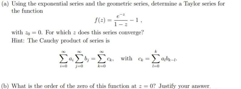 (a) Using the exponential series and the geometric series, determine a Taylor series for
the function
f(2) =
1,
with zo = 0. For which z does this series converge?
Hint: The Cauchy product of series is
Ea: b; = > Ck;
Σ
with Ck = a¡bk–1-
i=0
j=0 k=0
l=0
(b) What is the order of the zero of this function at z = 0? Justify your answer,
