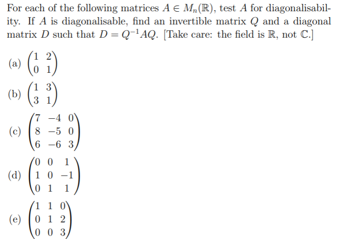 For each of the following matrices A E M,(R), test A for diagonalisabil-
ity. If A is diagonalisable, find an invertible matrix Q and a diagonal
matrix D such that D = Q-'AQ. [Take care: the field is R, not C.]
1 2
(a)
0 1
(: :)
1 3
(b)
3 1
-4 0`
(c) |8 -5 0
6 -6 3
1
(d)
1 0 -1
0 1
1
(1 1 0
(e)
0 1 2
0 0 3
