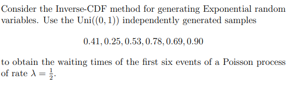 Consider the Inverse-CDF method for generating Exponential random
variables. Use the Uni((0, 1)) independently generated samples
0.41, 0.25, 0.53, 0.78,0.69, 0.90
to obtain the waiting times of the first six events of a Poisson process
of rate A=}.
