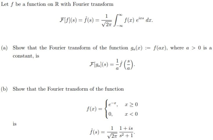 Let f be a function on R with Fourier transform
1
F[f](s) = f(s) = f(x) e** dx.
irs
(a) Show that the Fourier transform of the function ga(x) :
f(ax), where a > 0 is a
constant, is
Flg.|(6) = Lf ().
1
(b) Show that the Fourier transform of the function
Je-, r20
f(x) =
0,
x < 0
is
f(s) =
1 1+ is
V2n s2 +1
