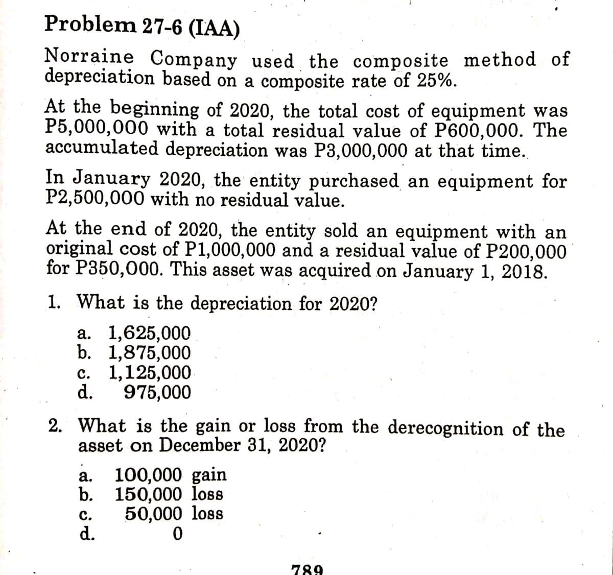Problem 27-6 (IAA)
Norraine Company used the composite method of
depreciation based on a composite rate of 25%.
At the beginning of 2020, the total cost of equipment was
P5,000,000 with a total residual value of P600,000. The
accumulated depreciation was P3,000,000 at that time.
In January 2020, the entity purchased an equipment for
P2,500,000 with no residual value.
At the end of 2020, the entity sold an equipment with an
original cost of P1,000,000 and a residual value of P200,000
for P350,000. This asset was acquired on January 1, 2018.
1. What is the depreciation for 2020?
а. 1,625,000
b. 1,875,000
с. 1,125,000
d.
975,000
2. What is the gain or loss from the derecognition of the
asset on December 31, 2020?
100,000 gain
b. 150,000 loss
а.
с.
50,000 loss
d.
789
