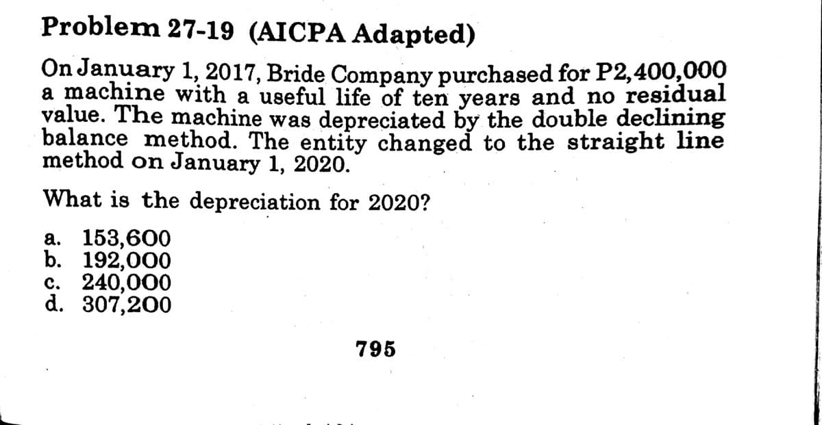 Problem 27-19 (AICPA Adapted)
On January 1, 2017, Bride Company purchased for P2,400,000
a machine with a useful life of ten vears and no residual
value. The machine was depreciated by the double declining
balance method. The entity changed to the straight line
method on January 1, 2020.
What is the depreciation for 2020?
a. 153,600
b. 192,000
с. 240,000
d. 307,200
795
