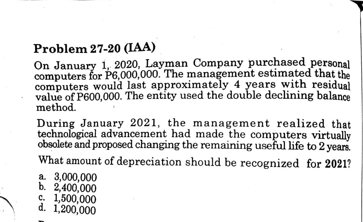 Problem 27-20 (IAA)
On January 1, 2020, Layman Company purchased personal
computers for P6,000,000. The management estimated that the
computers would last approximately 4 years with residual
value of P600,000. The entity used the double declining balance
method.
During January 2021, the management realized that
technological advancement had made the computers virtually
obsolete and proposed changing the remaining useful life to 2 years.
What amount of depreciation should be recognized for 2021?
а. 3,000,000
b. 2,400,000
с. 1,500,000
d. 1,200,000
