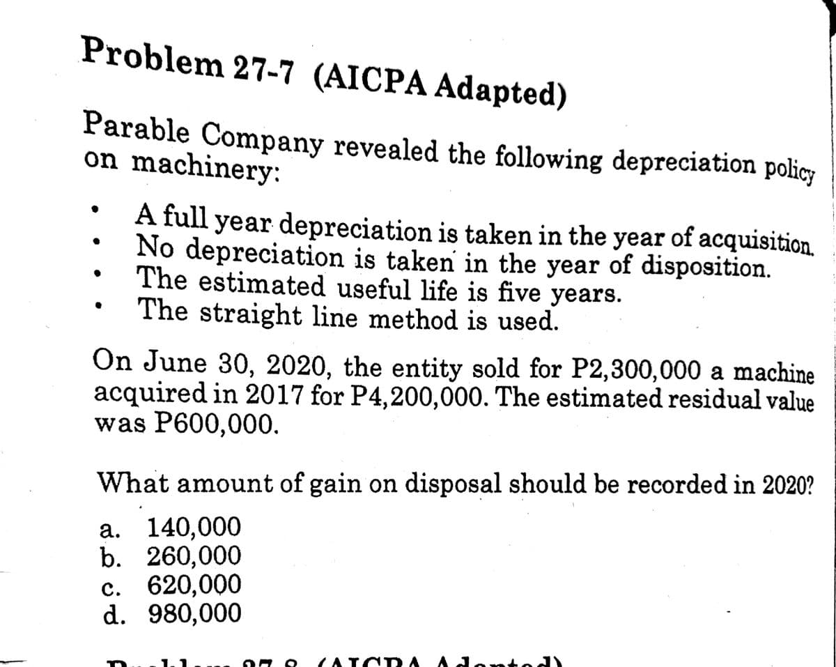 Problem 27-7 (AICPA Adapted)
Parable Company revealed the following depreciation policy
on machinery:
A full year depreciation is taken in the year of acquisition.
No depreciation is taken in the year of disposition.
The estimated useful life is five years.
The straight line method is used.
On June 30, 2020, the entity sold for P2,300,000 a machine
acquired in 2017 for P4,200,000. The estimated residual value
was P600,000.
What amount of gain on disposal should be recorded in 2020?
а. 140,000
b. 260,000
с. 620,000
d. 980,000
(AICR A
(ATCD A Adonto
