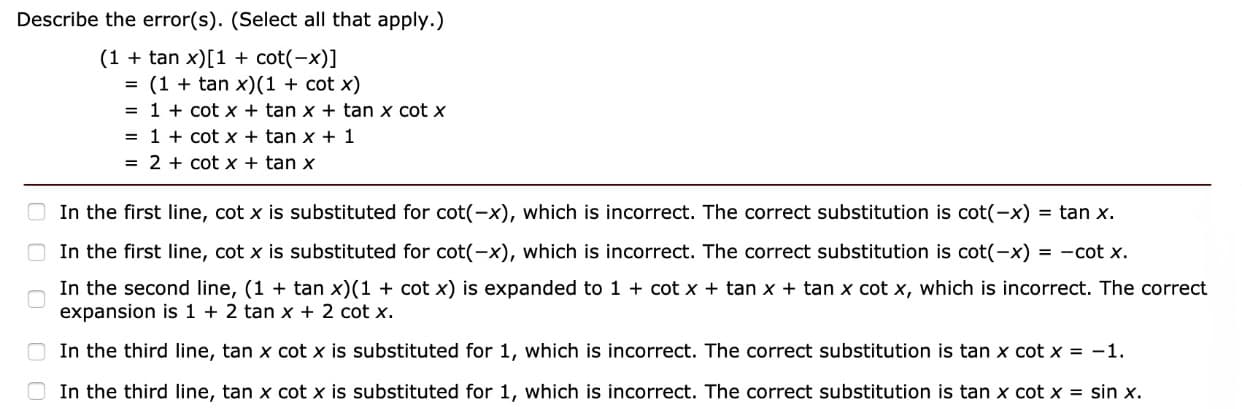 Describe the error(s). (Select all that apply.)
(1 + tan x)[1 + cot(-x)]
- (1 tan x)(1 cot x)
= 1 + cot x + tan x + tan x cot x
1 + cot x + tan x + 1
- 2 + cot x tan x
In the first line, cotx is substituted for cot(-x), which is incorrect. The correct substitution is cot(-x) = tan x.
In the first line, cot x is substituted for cot(-x), which is incorrect. The correct substitution is cot(-x) -cot x.
In the second line, (1 + tan x)(1 + cot x) is expanded to 1 + cot x + tan x tan x cot x, which is incorrect. The correct
expansion is 1 + 2 tan x + 2 cot x.
In the third line, tan x cotx is substituted for 1, which is incorrect. The correct substitution is tan x cot x =-1.
In the third line, tan x cot x is substituted for 1, which is incorrect. The correct substitution is tan x cotx = sin x.
