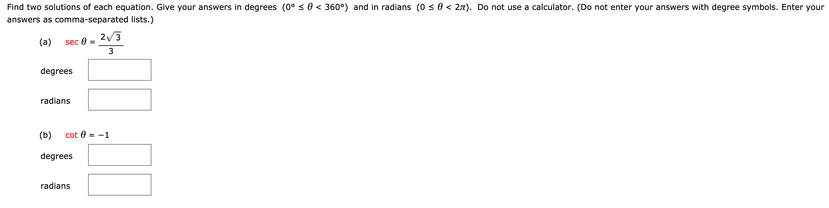 0。s θ < 360°
o s θ < 2π
Find two solutions of each equation. Give your answers in degrees
answers as comma-separated lists.)
and in radians
Do not use a calculator
Do not enter your answers with degree symbols. Enter your
2V3
3
(a)
sec θ
degrees
radians
(b) cot 1
degrees
radians
