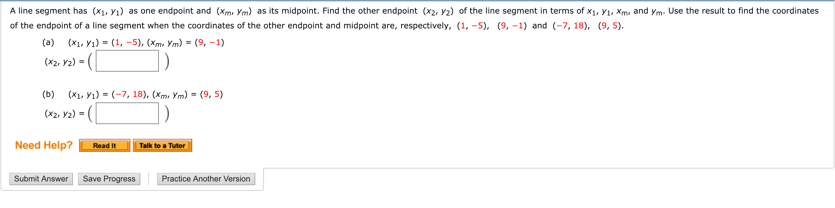 A line segment has (xi, Vı) as one endpoint and (Xmi Ym) as its midpoint. Find the other endpoint (x2, V2) of the line segment in terms of x1, V1, Xm, and ym Use the result to find the coordinates
of the endpoint of a line segment when the coordinates of the other endpoint and midpoint are, respectively, (1, -5), (9, -1) and (, 18), (9,5)
(x2, y2)
(b) x7, 18), (mi Ym) - (9, 5)
(x2, y2) -
Need Help?
Read ItTalk to a Tutor
Submit Answer
Save Progress
Practice Another Version
