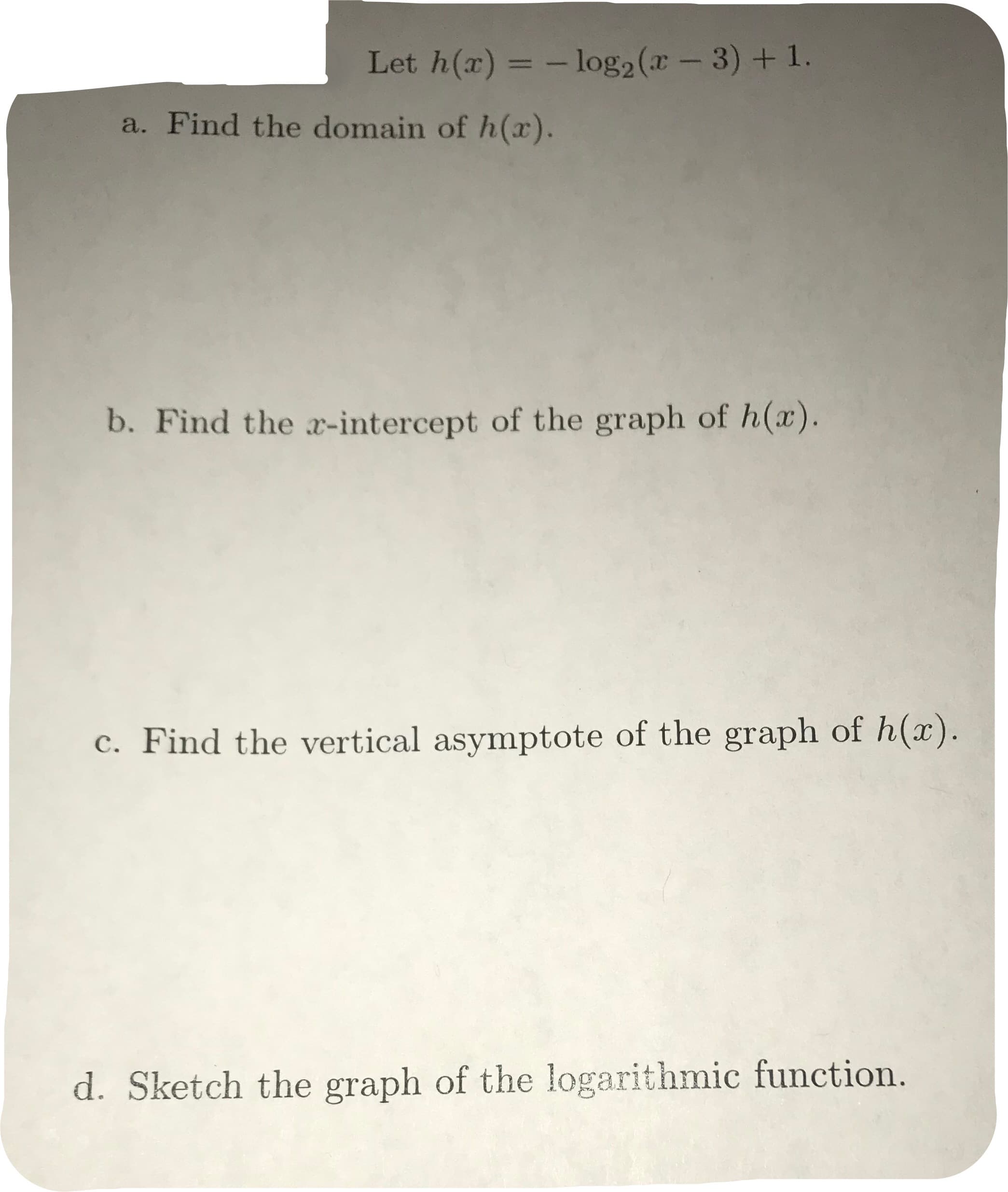 Let h(x)
- log2(-3) +1.
a. Find the domain of h(x).
b. Find the z-intercept of the graph of h(x).
c. Find the vertical asymptote of the graph of h(z)
d. Sketch the graph of the logarithmic function
