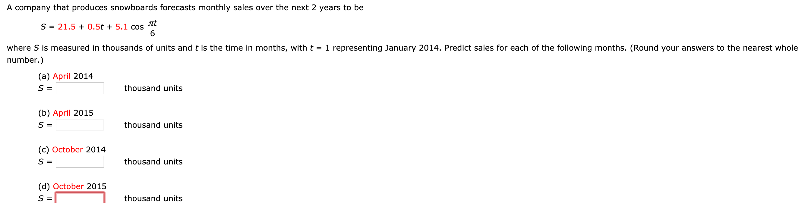 A company that produces snowboards forecasts monthly sales over the next 2 years to be
S
21.50.5t 5.1 cos
6
where S is measured in thousands of units and t is the time in months, with t-1 representing January 2014. Predict sales for each of the following months. (Round your answers to the nearest whole
number.)
(a) April 2014
S-
thousand units
(b) April 2015
thousand units
(c) October 2014
thousand units
(d) October 2015
thousand units
