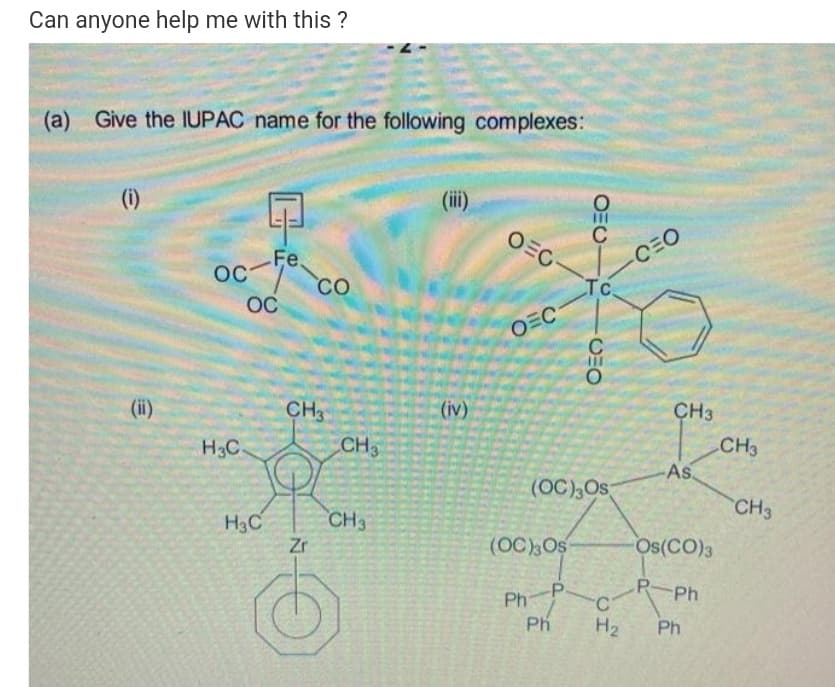Can anyone help me with this ?
(a) Give the IUPAC name for the following complexes:
(i)
(ii)
OEC-
C
oc
Fe.
OC
CO
CEO
Tc
OC
OEC
(ii)
CH
(iv)
CH3
H3C
CH3
CH3
As.
(OC),Os
CH3
CH3
H3C
Zr
(OC),Os
Os(CO)3
-P
P-Ph
Ph
Ph
C'
H2
Ph
OEU
CHO
