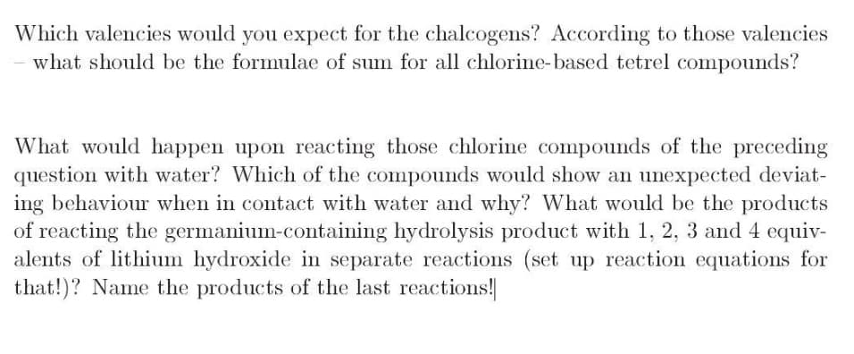 Which valencies would you expect for the chalcogens? According to those valencies
what should be the formulae of sum for all chlorine-based tetrel compounds?
What would happen upon reacting those chlorine compounds of the preceding
question with water? Which of the compounds would show an unexpected deviat-
ing behaviour when in contact with water and why? What would be the products
of reacting the germanium-containing hydrolysis product with 1, 2, 3 and 4 equiv-
alents of lithium hydroxide in separate reactions (set up reaction equations for
that!)? Name the products of the last reactions!
