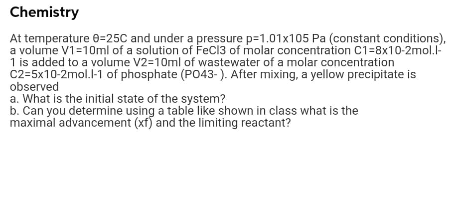 Chemistry
At temperature 0=25C and under a pressure p=1.01x105 Pa (constant conditions),
a volume V1=10ml of a solution of FeC13 of molar concentration C1=8x10-2mol.I-
1 is added to a volume V2=10ml of wastewater of a molar concentration
C2=5x10-2mol.l-1 of phosphate (P043-). After mixing, a yellow precipitate is
observed
a. What is the initial state of the system?
b. Can you determine using a table like shown in class what is the
maximal advancement (xf) and the limiting reactant?
