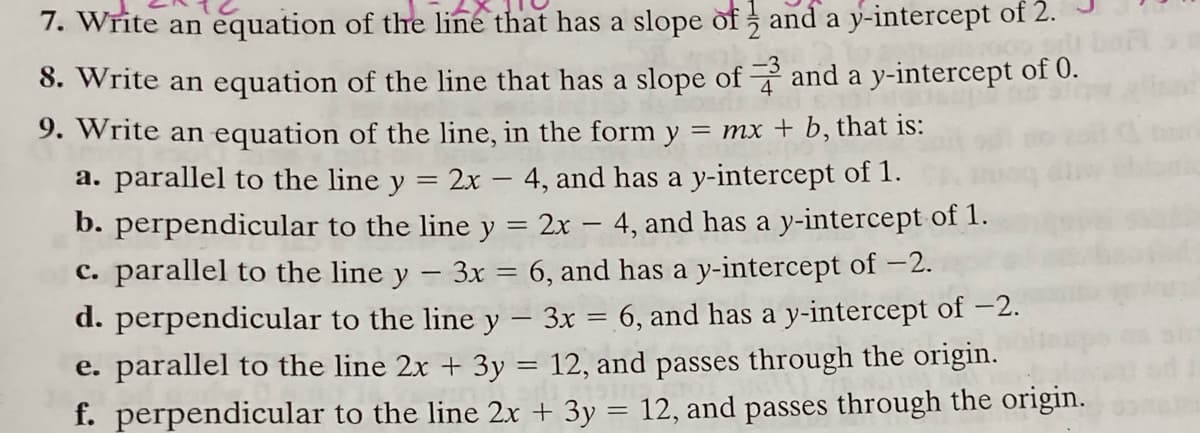 7. Write an equation of the line that has a slope of and a y-intercept of 2.
8. Write an equation of the line that has a slope of and a y-intercept of 0.
9. Write an equation of the line, in the form y = mx + b, that is:
a. parallel to the line y
2x – 4, and has a y-intercept of 1.
b. perpendicular to the line y = 2x – 4, and has a y-intercept of 1.
c. parallel to the line y
3x = 6, and has a y-intercept of -2.
d. perpendicular to the line y – 3x = 6, and has a y-intercept of –2.
e. parallel to the line 2x + 3y = 12, and passes through the origin.
f. perpendicular to the line 2x + 3y = 12, and passes through the origin.
|
